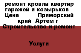 ремонт кровли квартир гаражей и козырьков › Цена ­ 550 - Приморский край, Артем г. Строительство и ремонт » Услуги   . Приморский край,Артем г.